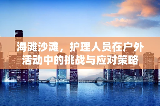海滩沙滩，护理人员在户外活动中的挑战与应对策略