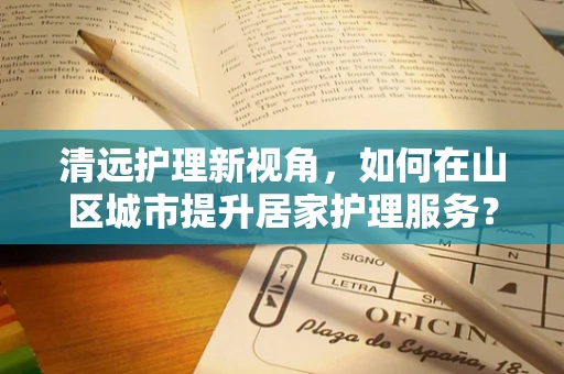 清远护理新视角，如何在山区城市提升居家护理服务？