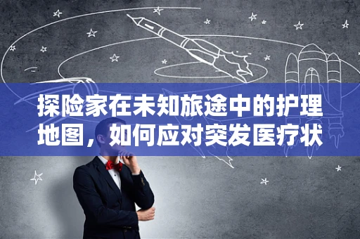 探险家在未知旅途中的护理地图，如何应对突发医疗状况？
