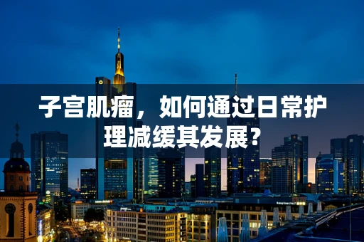 子宫肌瘤，如何通过日常护理减缓其发展？
