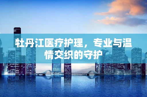 牡丹江医疗护理，专业与温情交织的守护