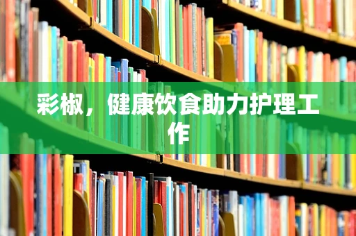 彩椒，健康饮食助力护理工作