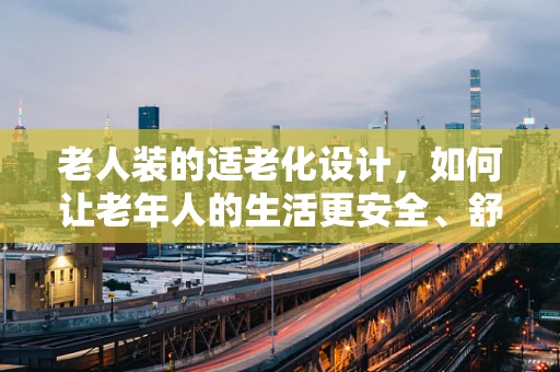 老人装的适老化设计，如何让老年人的生活更安全、舒适？
