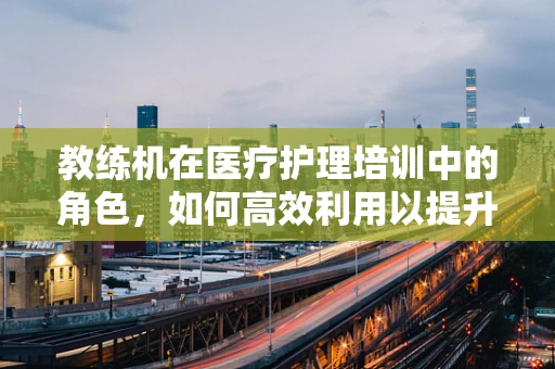 教练机在医疗护理培训中的角色，如何高效利用以提升技能？