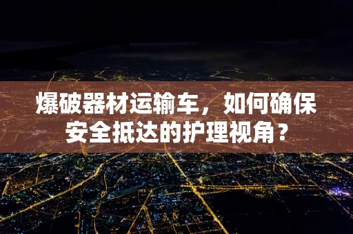 爆破器材运输车，如何确保安全抵达的护理视角？