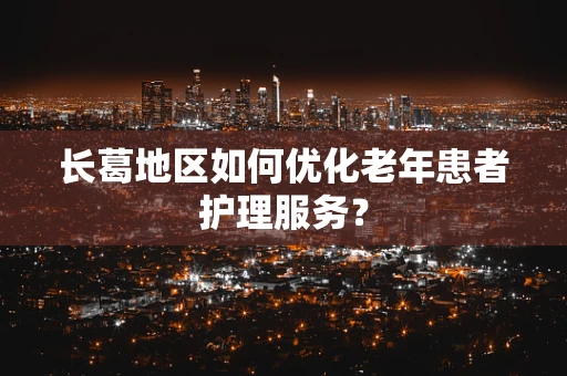 长葛地区如何优化老年患者护理服务？