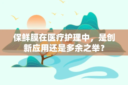 保鲜膜在医疗护理中，是创新应用还是多余之举？