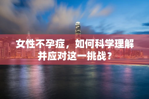女性不孕症，如何科学理解并应对这一挑战？