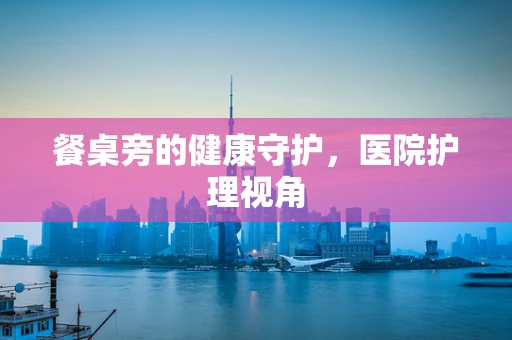 餐桌旁的健康守护，医院护理视角