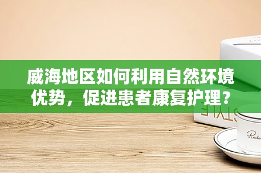 威海地区如何利用自然环境优势，促进患者康复护理？
