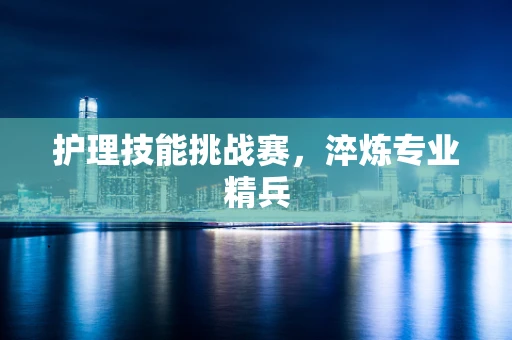 护理技能挑战赛，淬炼专业精兵