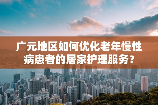 广元地区如何优化老年慢性病患者的居家护理服务？