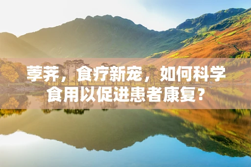荸荠，食疗新宠，如何科学食用以促进患者康复？