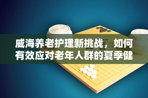 威海养老护理新挑战，如何有效应对老年人群的夏季健康防护？
