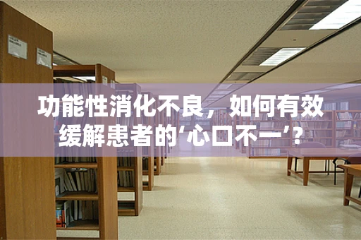 功能性消化不良，如何有效缓解患者的‘心口不一’？