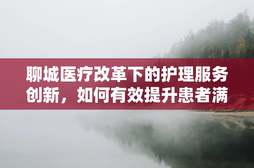 聊城医疗改革下的护理服务创新，如何有效提升患者满意度？