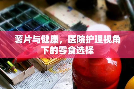 薯片与健康，医院护理视角下的零食选择