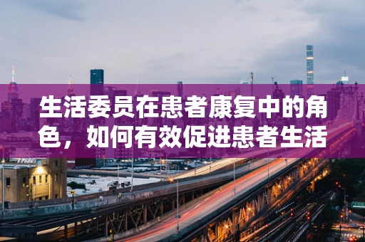生活委员在患者康复中的角色，如何有效促进患者生活自理能力？
