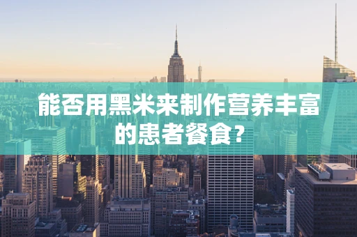 能否用黑米来制作营养丰富的患者餐食？