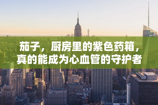 茄子，厨房里的紫色药箱，真的能成为心血管的守护者吗？