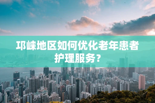 邛崃地区如何优化老年患者护理服务？