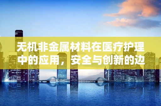 无机非金属材料在医疗护理中的应用，安全与创新的边界何在？