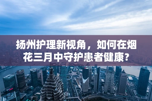 扬州护理新视角，如何在烟花三月中守护患者健康？