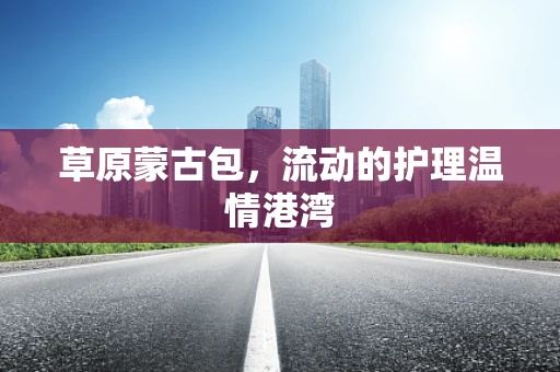 草原蒙古包，流动的护理温情港湾