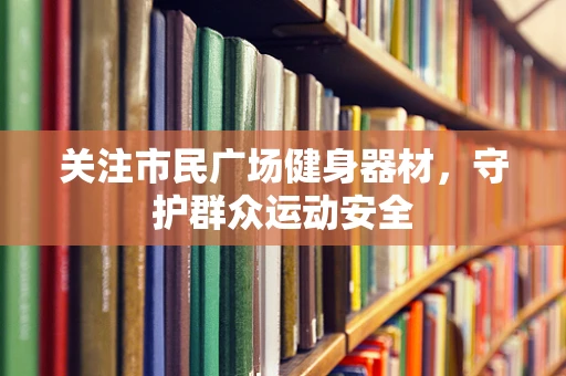关注市民广场健身器材，守护群众运动安全