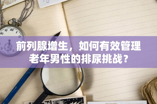 前列腺增生，如何有效管理老年男性的排尿挑战？