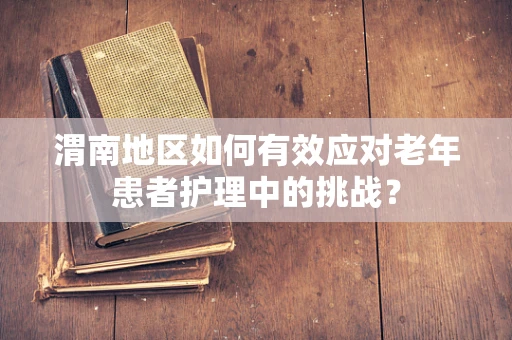 渭南地区如何有效应对老年患者护理中的挑战？