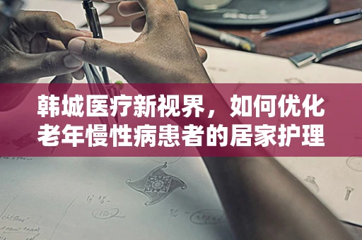 韩城医疗新视界，如何优化老年慢性病患者的居家护理服务？