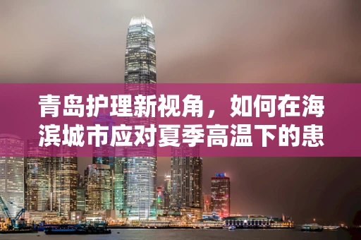 青岛护理新视角，如何在海滨城市应对夏季高温下的患者护理挑战？