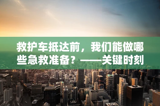 救护车抵达前，我们能做哪些急救准备？——关键时刻的黄金等待