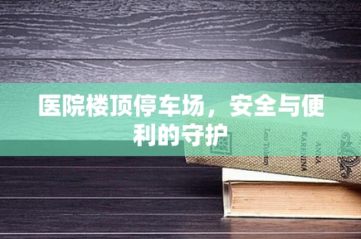 医院楼顶停车场，安全与便利的守护