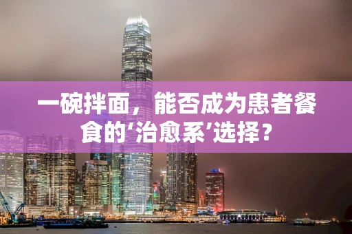 一碗拌面，能否成为患者餐食的‘治愈系’选择？