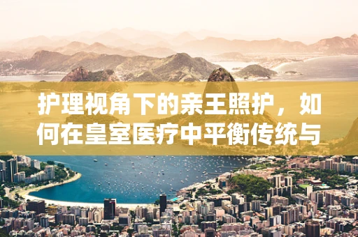 护理视角下的亲王照护，如何在皇室医疗中平衡传统与现代