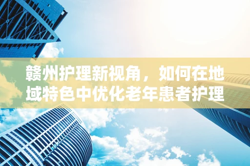 赣州护理新视角，如何在地域特色中优化老年患者护理服务？