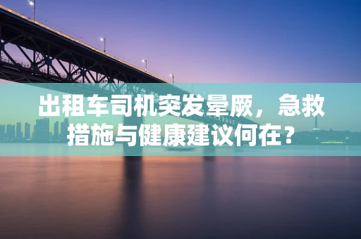 出租车司机突发晕厥，急救措施与健康建议何在？