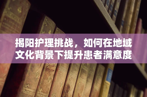 揭阳护理挑战，如何在地域文化背景下提升患者满意度？