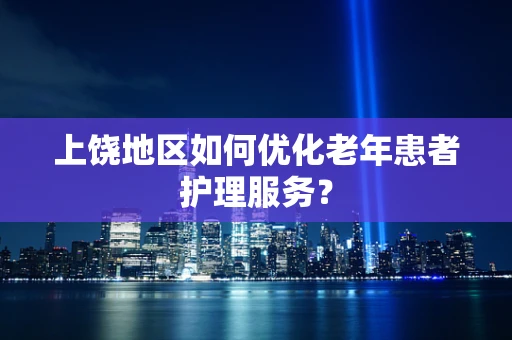 上饶地区如何优化老年患者护理服务？