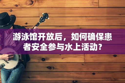 游泳馆开放后，如何确保患者安全参与水上活动？