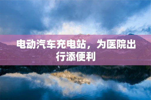 电动汽车充电站，为医院出行添便利