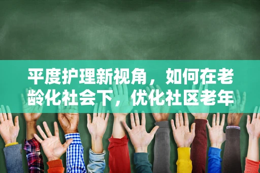 平度护理新视角，如何在老龄化社会下，优化社区老年人的居家护理服务？