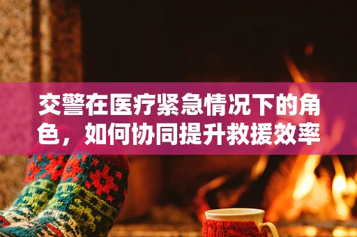 交警在医疗紧急情况下的角色，如何协同提升救援效率？