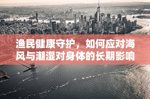 渔民健康守护，如何应对海风与潮湿对身体的长期影响？
