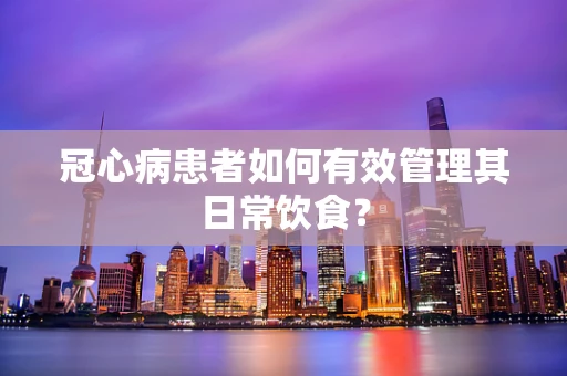 冠心病患者如何有效管理其日常饮食？