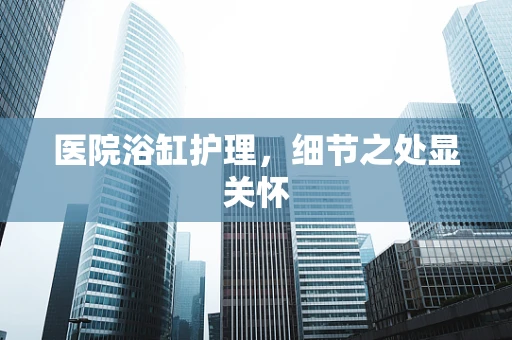 医院浴缸护理，细节之处显关怀