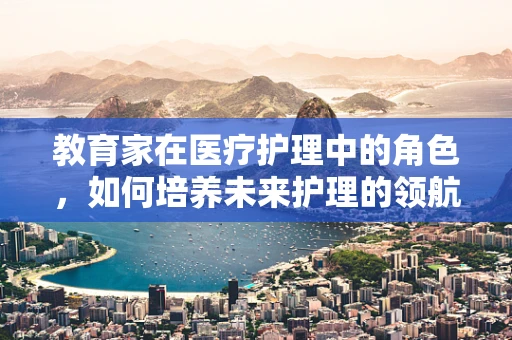 教育家在医疗护理中的角色，如何培养未来护理的领航者？