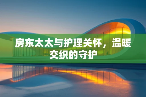 房东太太与护理关怀，温暖交织的守护